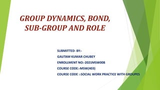 GROUP DYNAMICS, BOND,
SUB-GROUP AND ROLE
SUBMITTED- BY:-
GAUTAM KUMAR CHUBEY
ENROLLMENT NO:-2021MSW008
COURSE CODE:-MSW(403)
COURSE CODE :-SOCIAL WORK PRACTICE WITH GROUPES
 