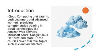 Introduction
•Cloud Computing that cater to
both beginners and advanced
learners, providing
comprehensive training in
cloud technologies like
Amazon Web Services,
Microsoft Azure, Google Cloud
Platform and more. These
courses cover essential topics
such as cloud architecture
 