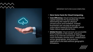 IMPORTANT FACTS FOR CLOUD COMPUTING
• Here Some Facts for Cloud Computing.
• Cost Efficiency: Cloud computing reduces
capital expenses for businesses by
eliminating the need for physical
infrastructure and hardware. Instead,
businesses can use pay-as-you-go or
subscription-based pricing models, which
helps reduce operational costs.
• Global Access: Cloud services are accessible
from anywhere in the world, as long as
there is an internet connection. This global
reach facilitates remote work, collaboration
across geographies, and access to
applications and data without geographic
limitations.
 