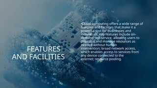 FEATURES
AND FACILITIES
•Cloud computing offers a wide range of
features and facilities that make it a
powerful tool for businesses and
individuals. Key features include on-
demand self-service, allowing users to
provision and manage resources as
needed without human
intervention; broad network access,
which enables access to services from
any device connected to the
internet; resource pooling.
 