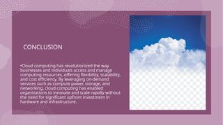 CONCLUSION
•Cloud computing has revolutionized the way
businesses and individuals access and manage
computing resources, offering flexibility, scalability,
and cost efficiency. By leveraging on-demand
services such as compute power, storage, and
networking, cloud computing has enabled
organizations to innovate and scale rapidly without
the need for significant upfront investment in
hardware and infrastructure.
 