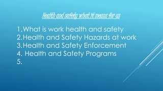 Health and safety what it means for us
1.What is work health and safety
2.Health and Safety Hazards at work
3.Health and Safety Enforcement
4. Health and Safety Programs
5.
 