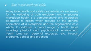  What is work health and safety
Workplace health and safety procedures are necessary
for the wellbeing of both employers and employees
Workplace health is a comprehensive and integrated
approach to health which focuses on the general
population at a workplace and the organization as a
whole. It addresses a broad range of health issues
including physical and psychosocial, environment,
health practices, personal resources, etc. through
programs, policies and practices
 