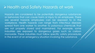 Health and Safety Hazards at work
Hazards are considered to be potentially dangerous substances
or behaviors that can cause harm or injury to an employee. There
are several hazards employees can be exposed to in the
workplace. Health hazards can range from infectious diseases
spread from one worker to another to poisonous chemicals that
are not properly stored and maintained. For example, some
industries are exposed to dangerous gases such as carbon
monoxide. These industries must follow specific safety procedures
in the event of an emergency situation involving the substance.
 