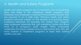 Health and safety programs are an important part of preventing
injury and illness in the workplace. Health programs help
employers and employees understand the potential hazards they
are exposed to on a daily basis. Effective health and safety
programs educate workers on the benefits of practicing proper
workplace behaviors. For example, the “Safety Pays” program
helps employers determine the cost workplace injuries and illness
have on a company’s profit margin. When companies
understand the impact injuries have on their bottom line, they are
more inclined to implement programs to keep their workers
healthy and safe.
 Health and Safety Programs
 