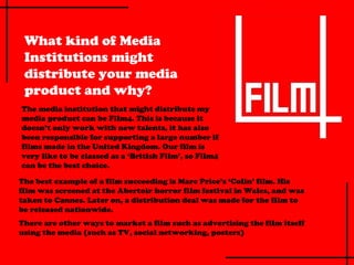 What kind of Media
 Institutions might
 distribute your media
 product and why?
The media institution that might distribute my
media product can be Film4. This is because it
doesn’t only work with new talents, it has also
been responsible for supporting a large number if
films made in the United Kingdom. Our film is
very like to be classed as a ‘British Film’, so Film4
can be the best choice.

The best example of a film succeeding is Marc Price’s ‘Colin’ film. His
film was screened at the Abertoir horror film festival in Wales, and was
taken to Cannes. Later on, a distribution deal was made for the film to
be released nationwide.
There are other ways to market a film such as advertising the film itself
using the media (such as TV, social networking, posters)
 