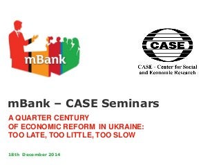 mBank – CASE Seminars
A QUARTER CENTURY
OF ECONOMIC REFORM IN UKRAINE:
TOO LATE, TOO LITTLE, TOO SLOW
18th December 2014
 