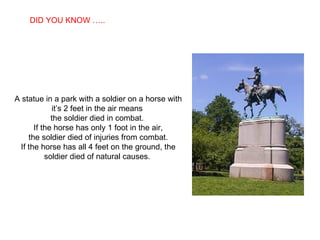 A statue in a park with a soldier on a horse with it’s 2 feet in the air means  the soldier died in combat.  If the horse has only 1 foot in the air, the soldier died of injuries from combat.  If the horse has all 4 feet on the ground, the soldier died of natural causes.  DID YOU KNOW ….. 