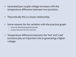 • Generated per couple voltage increases with the 
temperature difference between two junctions. 
• Theoretically this is a linear relationship. 
• Some reasons for the variation with the practical graph 
o Unevenly distributed graphite powder 
o Contact between the tow materials 
• Temperature difference between the ‘hot’ and ‘cold’ 
junctions play an important role in generating a higher 
voltage. 
 