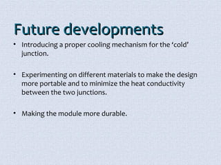 FFuuttuurree ddeevveellooppmmeennttss 
• Introducing a proper cooling mechanism for the ‘cold’ 
junction. 
• Experimenting on different materials to make the design 
more portable and to minimize the heat conductivity 
between the two junctions. 
• Making the module more durable. 
 