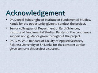 AAcckknnoowwlleeddggeemmeenntt 
• Dr. Deepal Subasinghe of Institute of Fundamental Studies, 
Kandy for the opportunity given to conduct the project. 
• Senior colleagues of Department of Earth Sciences, 
Institute of Fundamental Studies, Kandy for the continuous 
support and guidance given throughout the project. 
• Dr. T. M. W. J. Bandara of Faculty of Applied Sciences, 
Rajarata University of Sri Lanka for the constant advice 
given to make this project a success. 
 