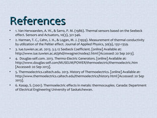 RReeffeerreenncceess 
• 1. Van Herwaarden, A. W., & Sarro, P. M. (1986). Thermal sensors based on the Seebeck 
effect. Sensors and Actuators, 10(3), 321-346. 
• 2. Harman, T. C., Cahn, J. H., & Logan, M. J. (1959). Measurement of thermal conductivity 
by utilization of the Peltier effect. Journal of Applied Physics, 30(9), 1351-1359. 
• 3. Iue.tuwien.ac.at. 2013. 3.5.12 Seebeck Coefficient. [online] Available at: 
http://www.iue.tuwien.ac.at/phd/mwagner/node47.html [Accessed: 20 Sep 2013]. 
• 4. Douglas-self.com. 2013. Thermo-Electric Generators. [online] Available at: 
http://www.douglas-self.com/MUSEUM/POWER/thermoelectric/thermoelectric.htm 
[Accessed: 20 Sep 2013]. 
• 5. Thermoelectrics.caltech.edu. 2013. History of Thermoelectrics. [online] Available at: 
http://www.thermoelectrics.caltech.edu/thermoelectrics/history.html [Accessed: 20 Sep 
2013]. 
• 6. Kasap, S. (2001). Thermoelectric effects in metals: thermocouples. Canada: Department 
of Electrical Engineering University of Saskatchewan. 
 