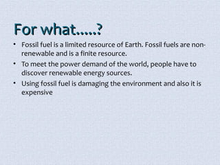 FFoorr wwhhaatt..........?? 
• Fossil fuel is a limited resource of Earth. Fossil fuels are non-renewable 
and is a finite resource. 
• To meet the power demand of the world, people have to 
discover renewable energy sources. 
• Using fossil fuel is damaging the environment and also it is 
expensive 
 