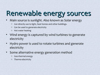 RReenneewwaabbllee eenneerrggyy ssoouurrcceess 
• Main source is sunlight. Also known as Solar energy 
o Can directly use to light, heat homes and other buildings. 
o Can be used to generate electricity 
o Hot water heating 
• Wind energy is captured by wind turbines to generate 
electricity 
• Hydro power is used to rotate turbines and generate 
electricity 
• Some alternative energy generation method 
o Geo-thermal energy 
o Thermo-electricity 
 