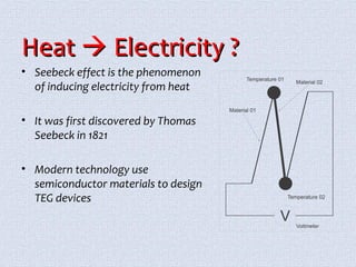 HHeeaatt  EElleeccttrriicciittyy ?? 
• Seebeck effect is the phenomenon 
of inducing electricity from heat 
• It was first discovered by Thomas 
Seebeck in 1821 
• Modern technology use 
semiconductor materials to design 
TEG devices 
 