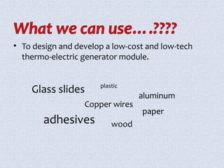 • To design and develop a low-cost and low-tech 
thermo-electric generator module. 
Glass slides 
plastic 
Copper wires 
wood 
aluminum 
adhesives 
paper 
 