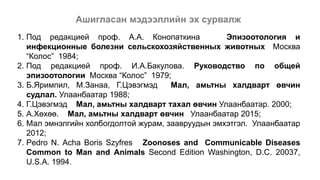 Ашигласан мэдээллийн эх сурвалж
1. Под редакцией проф. А.А. Конопаткина Эпизоотология и
инфекционные болезни сельскохозяйственных животных Москва
“Колос” 1984;
2. Под редакцией проф. И.А.Бакулова. Руководство по общей
эпизоотологии Москва “Колос” 1979;
3. Б.Яримпил, М.Занаа, Г.Цэвэгмэд Мал, амьтны халдварт өвчин
судлал. Улаанбаатар 1988;
4. Г.Цэвэгмэд Мал, амьтны халдварт тахал өвчин Улаанбаатар. 2000;
5. А.Хөхөө. Мал, амьтны халдварт өвчин Улаанбаатар 2015;
6. Мал эмнэлгийн холбогдолтой журам, заавруудын эмхэтгэл. Улаанбаатар
2012;
7. Pedro N. Acha Boris Szyfres Zoonoses and Communicable Diseases
Common to Man and Animals Second Edition Washington, D.C. 20037,
U.S.A. 1994.
 