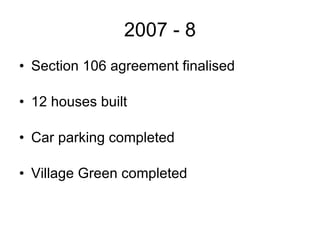 2007 - 8 Section 106 agreement finalised 12 houses built  Car parking completed Village Green completed 