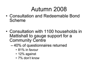 Autumn 2008 Consultation and Redeemable Bond Scheme Consultation with 1100 households in Mattishall to gauge support for a Community Centre 40% of questionnaires returned 81% in favour 12% against 7% don’t know 