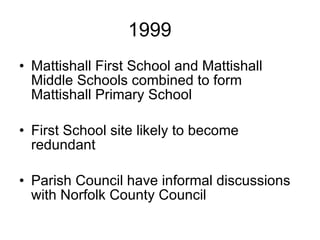 1999 Mattishall First School and Mattishall Middle Schools combined to form Mattishall Primary School First School site likely to become redundant Parish Council have informal discussions with Norfolk County Council 