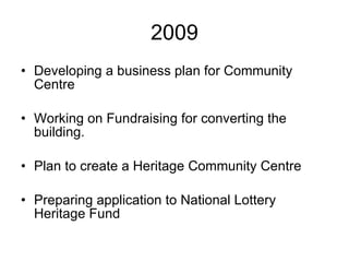 2009 Developing a business plan for Community Centre Working on Fundraising for converting the building.  Plan to create a Heritage Community Centre Preparing application to National Lottery Heritage Fund 