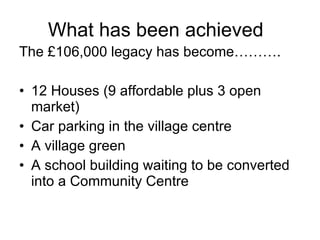 What has been achieved The £106,000 legacy has become………. 12 Houses (9 affordable plus 3 open market) Car parking in the village centre A village green A school building waiting to be converted into a Community Centre 