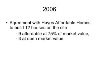 2006 Agreement with Hayes Affordable Homes to build 12 houses on the site  - 9 affordable at 75% of market value,  - 3 at open market value 