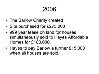 2006 The Barlow Charity created Site purchased for £275,000 999 year lease on land for houses simultaneously sold to Hayes Affordable Homes for £180,000.  Hayes to pay Barlow a further £15,000 when all houses are sold. 