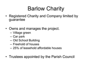 Barlow Charity Registered Charity and Company limited by guarantee Owns and manages the project.  Village green Car park  Old School Building  Freehold of houses  25% of leasehold affordable houses Trustees appointed by the Parish Council 