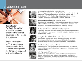 16     Leadership Team
                                        Dr. Boris Berenfeld, Founder & Chief Scientist
                                        Over twenty years of experience in IT solutions in education for leading
                                        institutions worldwide (the Russian Academy of Science; TERC,
                                        Cambridge, MA, USA; the GLOBE project, USA; the International
                                        Center of Information Technologies, Concord, MA, USA)

                                        Alexander Kharshiladze, Chief Executive Officer
                                        Mathematician and doctor of science, president and CEO of the Institute
                                        of New Technologies in Russia, which has developed, launched, and
                                        successfully commercialized products for education markets
     Team leader
     Dr. Boris Berenfeld                Dr. Elena Kovalevskaya, VP for Business Development
     is a world renown                  Expertise in large-scale education collaborative projects; implementation
                                        of IT in education; development of new IT-education solutions; teacher
     expert in the field of             IT training and support
     advanced technologies
                                        Arseny Lebedev, CTO/Head Software Developer
     in education
                                        Developer of sophisticated search engine technologies (including
                                        Omen.ru), lead developer of advanced web-based solutions, and
     The team: experts                  led development of the GlobalLab prototype and its components

     in IT, programming,                Yana Zlochevskaya, Curriculum Director
     mobile applications,               A pioneer of the Russian Global Lab, lead developer of educational
                                        and training materials for GlobalLab, implemented GlobalLab in daily
     business development,              classroom practice
     modern pedagogy and                Julia Alyaeva, Lead Programmer
     instructional design               Specializes in information and communications systems, combined
                                        work in programming and teaching as an associate professor in
                                        computer science, Ph.D. from Moscow Technical & Computer Science
                                        University

     17.11.2011               Инвестиционный Меморандум КОНФИДЕНЦИАЛЬНО
 