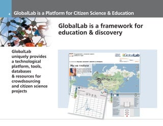 4     GlobalLab is a Platform for Citizen Science & Education

                          GlobalLab is a framework for
                          education & discovery

    GlobalLab
    uniquely provides
    a technological
    platform, tools,
    databases
    & resources for
    crowdsourcing
    and citizen science
    projects




    17.11.2011             Инвестиционный Меморандум КОНФИДЕНЦИАЛЬНО
 