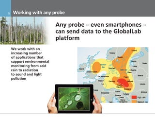 5     Working with any probe

                            Any probe – even smartphones –
                            can send data to the GlobalLab
                            platform
    We work with an
    increasing number
    of applications that
    support environmental
    monitoring from acid
    rain to radiation
    to sound and light
    pollution




    17.11.2011              Инвестиционный Меморандум КОНФИДЕНЦИАЛЬНО
 