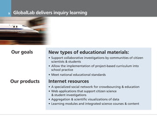 9     GlobalLab delivers inquiry learning




    Our goals         New types of educational materials:
                      • Support collaborative investigations by communities of citizen
                        scientists & students
                      • Allow the implementation of project-based curriculum into
                        school practice
                      • Meet national educational standards

    Our products      Internet resources
                      • A specialized social network for crowdsourcing & education
                      • Web applications that support citizen science
                        & student investigations
                      • Aggregation & scientific visualizations of data
                      • Learning modules and integrated science courses & content


    17.11.2011               Инвестиционный Меморандум КОНФИДЕНЦИАЛЬНО
 