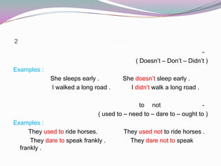 2
-
( Doesn’t – Don’t – Didn’t )
Examples :
She sleeps early . She doesn’t sleep early .
I walked a long road . I didn’t walk a long road .
-notto
( used to – need to – dare to – ought to )
Examples :
They used to ride horses. They used not to ride horses .
They dare to speak frankly . They dare not to speak
frankly .
 
