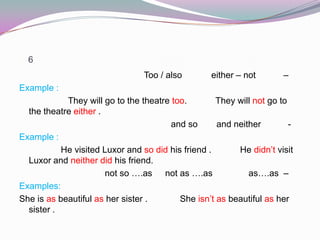 6
–either – notToo / also
Example :
They will go to the theatre too. They will not go to
the theatre either .
-and neitherand so
Example :
He visited Luxor and so did his friend . He didn’t visit
Luxor and neither did his friend.
–as….asnot as ….asnot so ….as
Examples:
She is as beautiful as her sister . She isn’t as beautiful as her
sister .
 