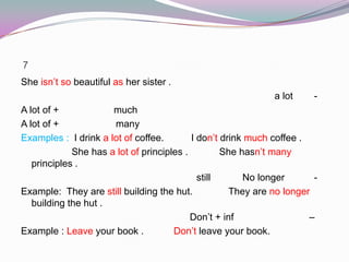 7
She isn’t so beautiful as her sister .
-a lot
A lot of + much
A lot of + many
Examples : I drink a lot of coffee. I don’t drink much coffee .
She has a lot of principles . She hasn’t many
principles .
-No longerstill
Example: They are still building the hut. They are no longer
building the hut .
–Don’t + inf
Example : Leave your book . Don’t leave your book.
 