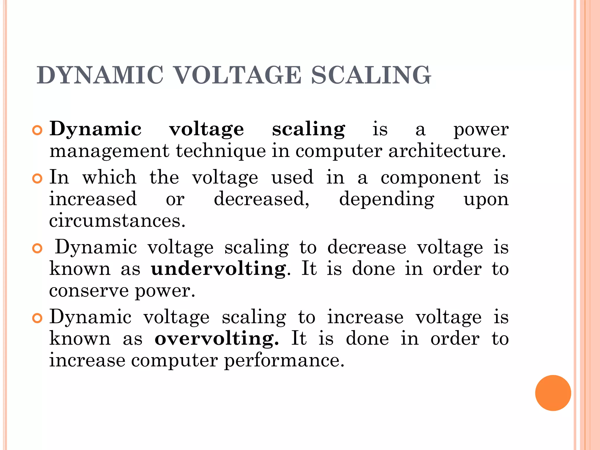 DYNAMIC VOLTAGE SCALING 
 Dynamic voltage scaling is a power 
management technique in computer architecture. 
 In which the voltage used in a component is 
increased or decreased, depending upon 
circumstances. 
 Dynamic voltage scaling to decrease voltage is 
known as undervolting. It is done in order to 
conserve power. 
 Dynamic voltage scaling to increase voltage is 
known as overvolting. It is done in order to 
increase computer performance. 
 