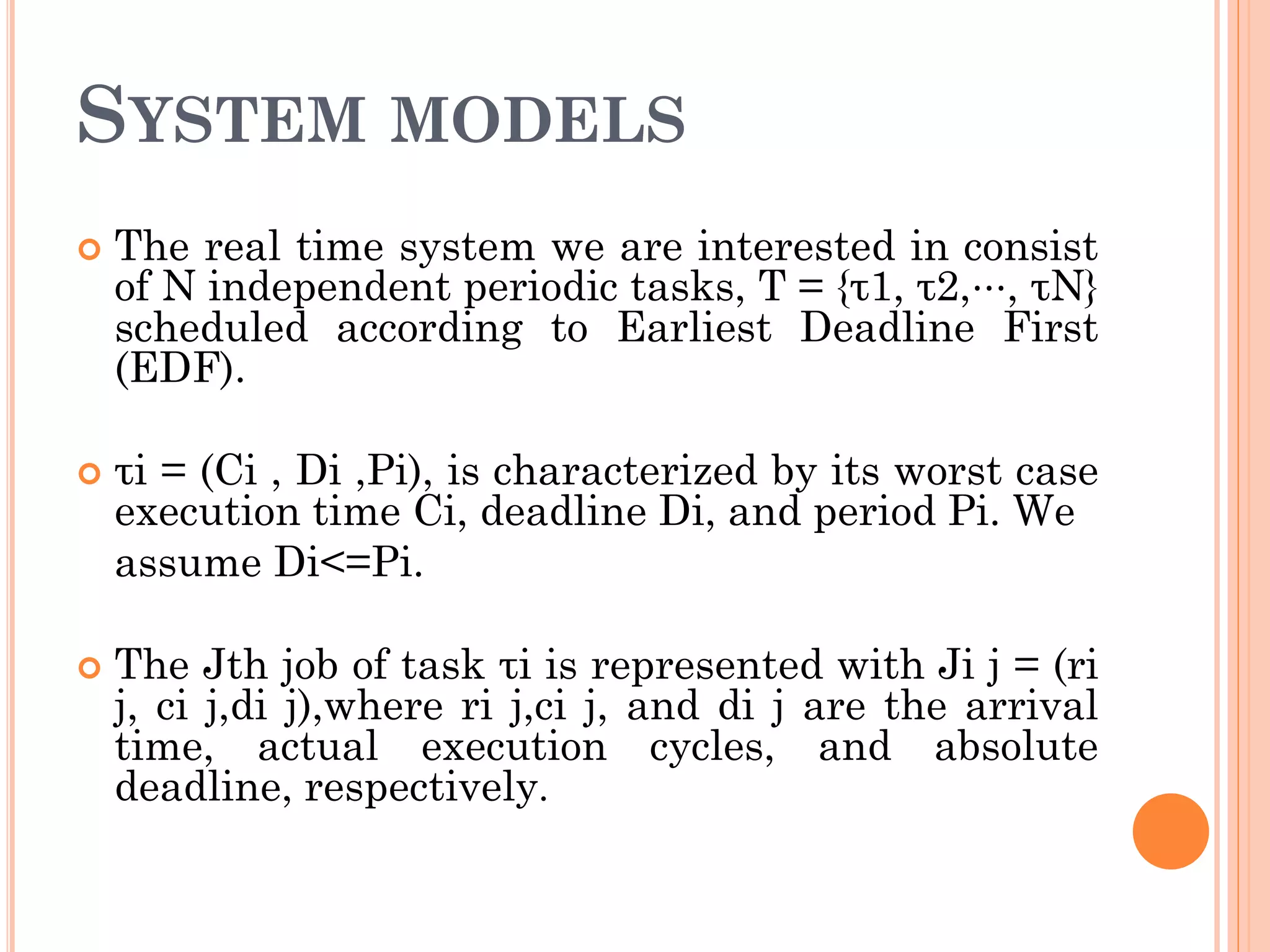 SYSTEM MODELS 
 The real time system we are interested in consist 
of N independent periodic tasks, T = {τ1, τ2,⋅⋅⋅, τN} 
scheduled according to Earliest Deadline First 
(EDF). 
 τi = (Ci , Di ,Pi), is characterized by its worst case 
execution time Ci, deadline Di, and period Pi. We 
assume Di<=Pi. 
 The Jth job of task τi is represented with Ji j = (ri 
j, ci j,di j),where ri j,ci j, and di j are the arrival 
time, actual execution cycles, and absolute 
deadline, respectively. 
 