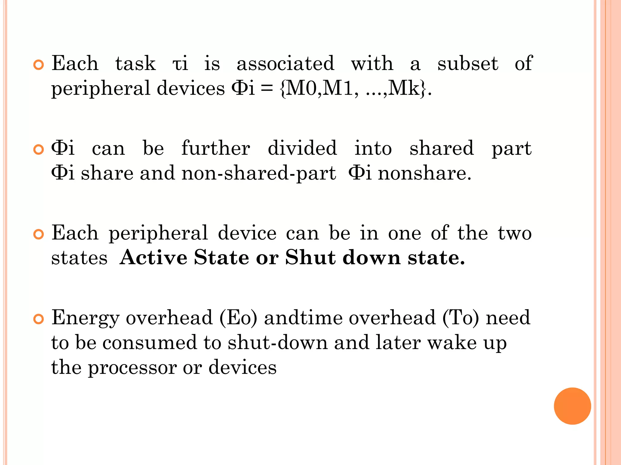  Each task τi is associated with a subset of 
peripheral devices Φi = {M0,M1, ...,Mk}. 
 Φi can be further divided into shared part 
Φi share and non-shared-part Φi nonshare. 
 Each peripheral device can be in one of the two 
states Active State or Shut down state. 
 Energy overhead (Eo) andtime overhead (To) need 
to be consumed to shut-down and later wake up 
the processor or devices 
 