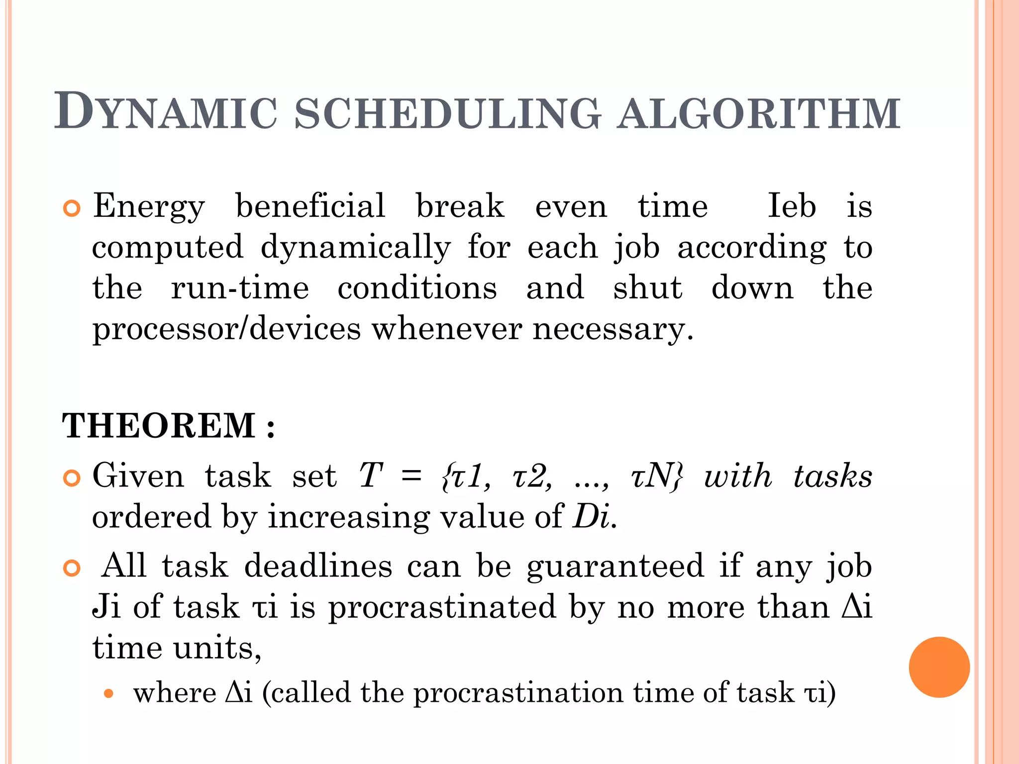 DYNAMIC SCHEDULING ALGORITHM 
 Energy beneficial break even time Ieb is 
computed dynamically for each job according to 
the run-time conditions and shut down the 
processor/devices whenever necessary. 
THEOREM : 
 Given task set T = {τ1, τ2, ..., τN} with tasks 
ordered by increasing value of Di. 
 All task deadlines can be guaranteed if any job 
Ji of task τi is procrastinated by no more than Δi 
time units, 
 where Δi (called the procrastination time of task τi) 
 
