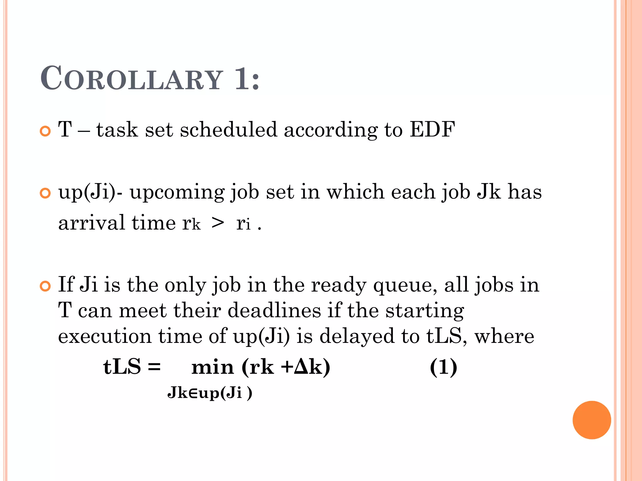 COROLLARY 1: 
 T – task set scheduled according to EDF 
 up(Ji)- upcoming job set in which each job Jk has 
arrival time rk > ri . 
 If Ji is the only job in the ready queue, all jobs in 
T can meet their deadlines if the starting 
execution time of up(Ji) is delayed to tLS, where 
tLS = min (rk +Δk) (1) 
Jk∈up(Ji ) 
 