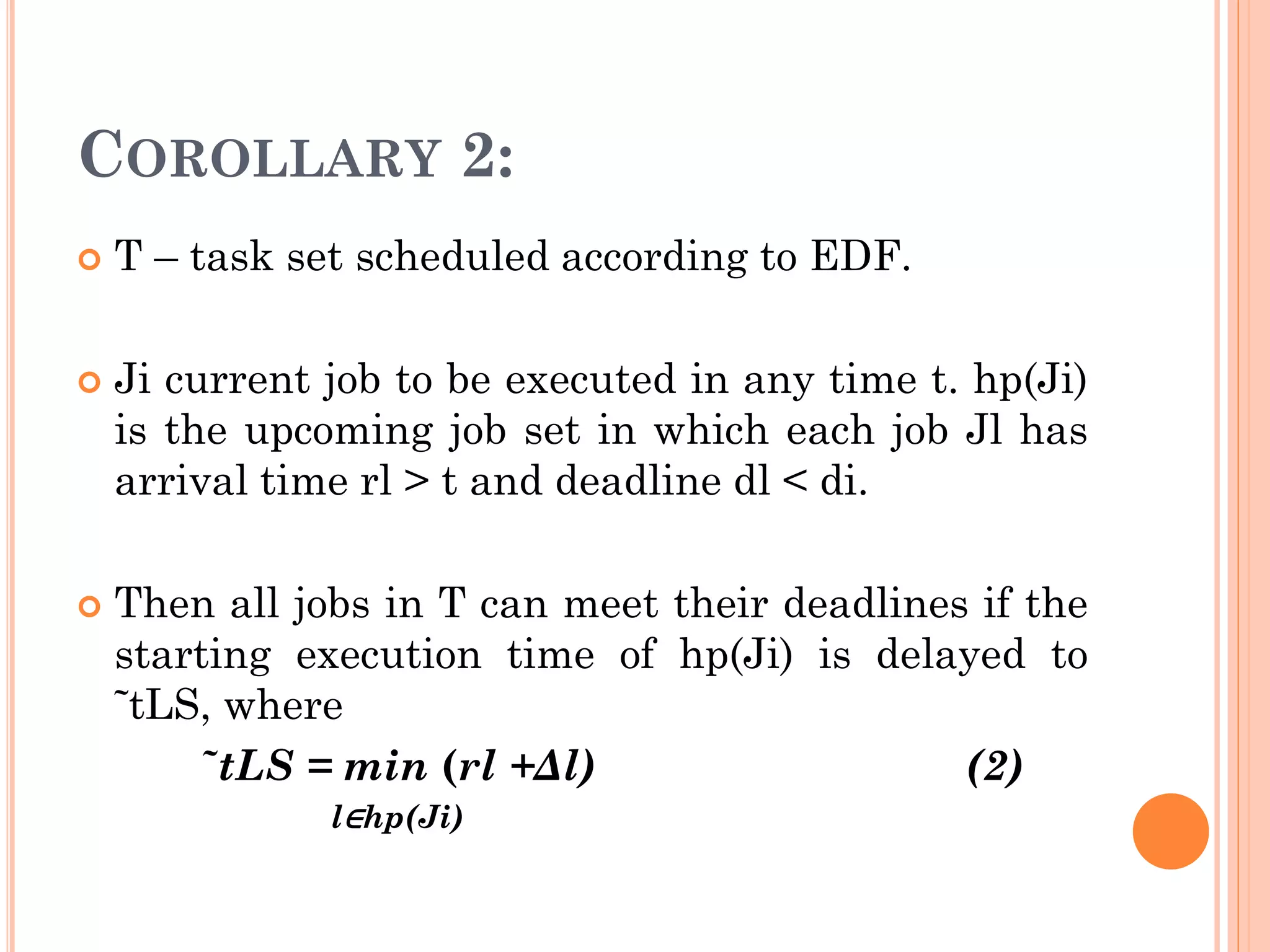 COROLLARY 2: 
 T – task set scheduled according to EDF. 
 Ji current job to be executed in any time t. hp(Ji) 
is the upcoming job set in which each job Jl has 
arrival time rl > t and deadline dl < di. 
 Then all jobs in T can meet their deadlines if the 
starting execution time of hp(Ji) is delayed to 
˜tLS, where 
˜tLS = min (rl +Δl) (2) 
l∈hp(Ji) 
 
