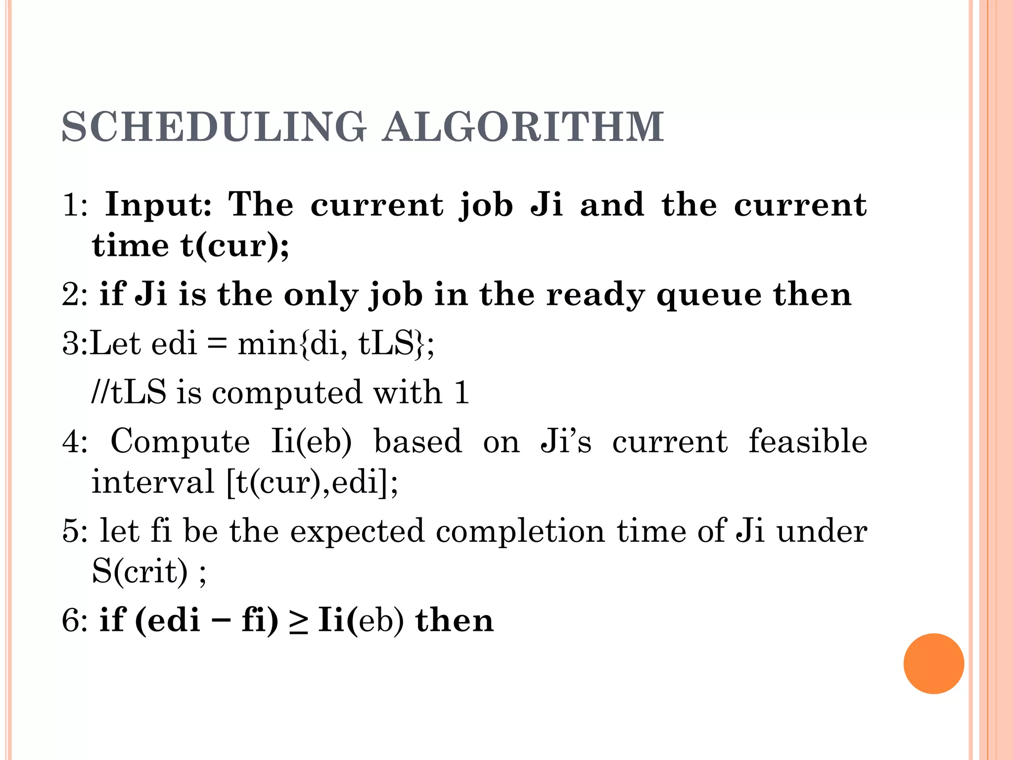 SCHEDULING ALGORITHM 
1: Input: The current job Ji and the current 
time t(cur); 
2: if Ji is the only job in the ready queue then 
3:Let edi = min{di, tLS}; 
//tLS is computed with 1 
4: Compute Ii(eb) based on Ji’s current feasible 
interval [t(cur),edi]; 
5: let fi be the expected completion time of Ji under 
S(crit) ; 
6: if (edi − fi) ≥ Ii(eb) then 
 