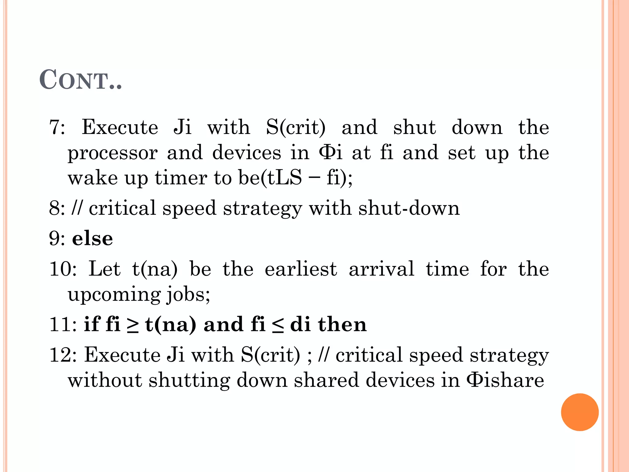 CONT.. 
7: Execute Ji with S(crit) and shut down the 
processor and devices in Φi at fi and set up the 
wake up timer to be(tLS − fi); 
8: // critical speed strategy with shut-down 
9: else 
10: Let t(na) be the earliest arrival time for the 
upcoming jobs; 
11: if fi ≥ t(na) and fi ≤ di then 
12: Execute Ji with S(crit) ; // critical speed strategy 
without shutting down shared devices in Φishare 
 