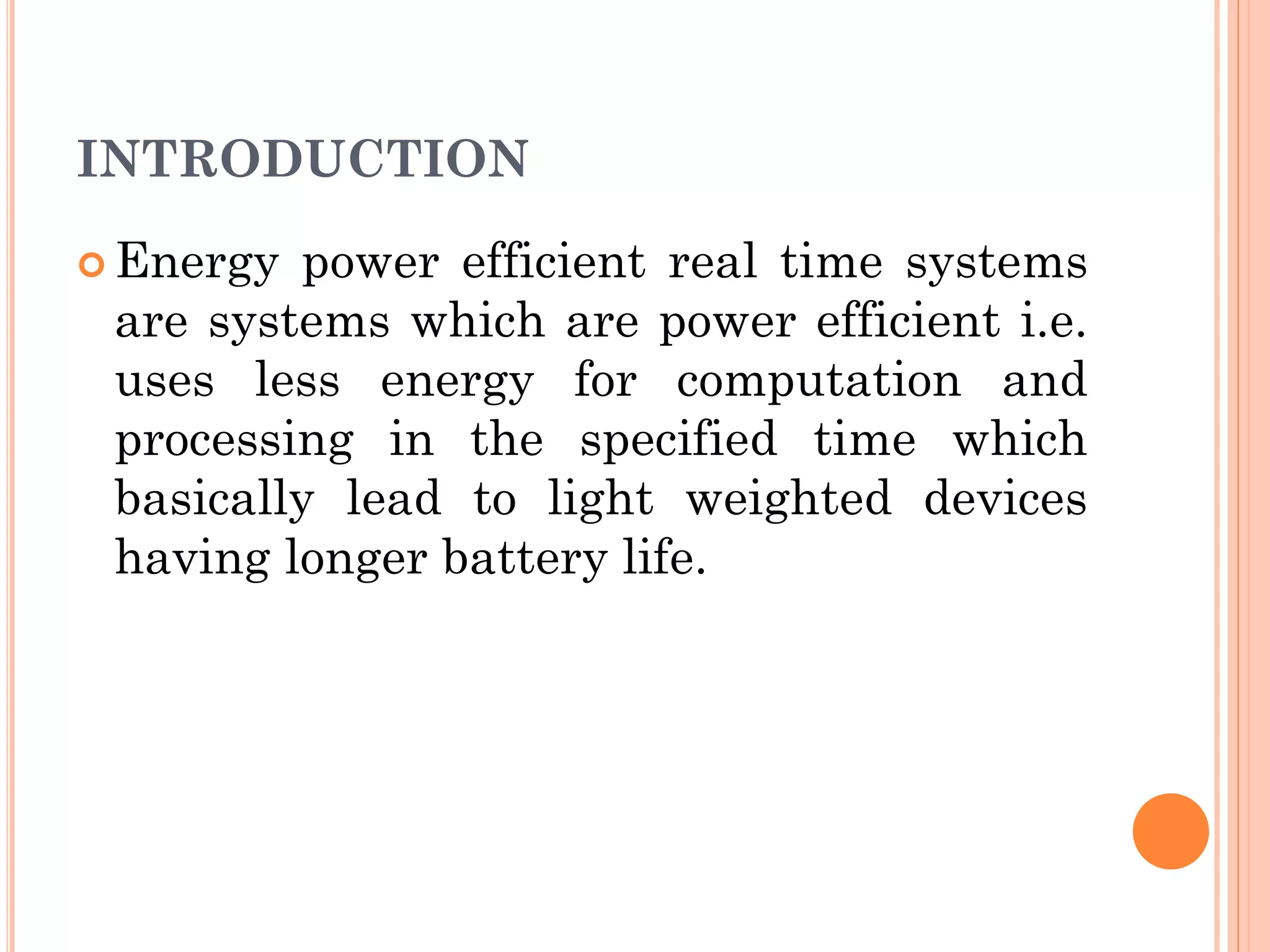 INTRODUCTION 
Energy power efficient real time systems 
are systems which are power efficient i.e. 
uses less energy for computation and 
processing in the specified time which 
basically lead to light weighted devices 
having longer battery life. 
 