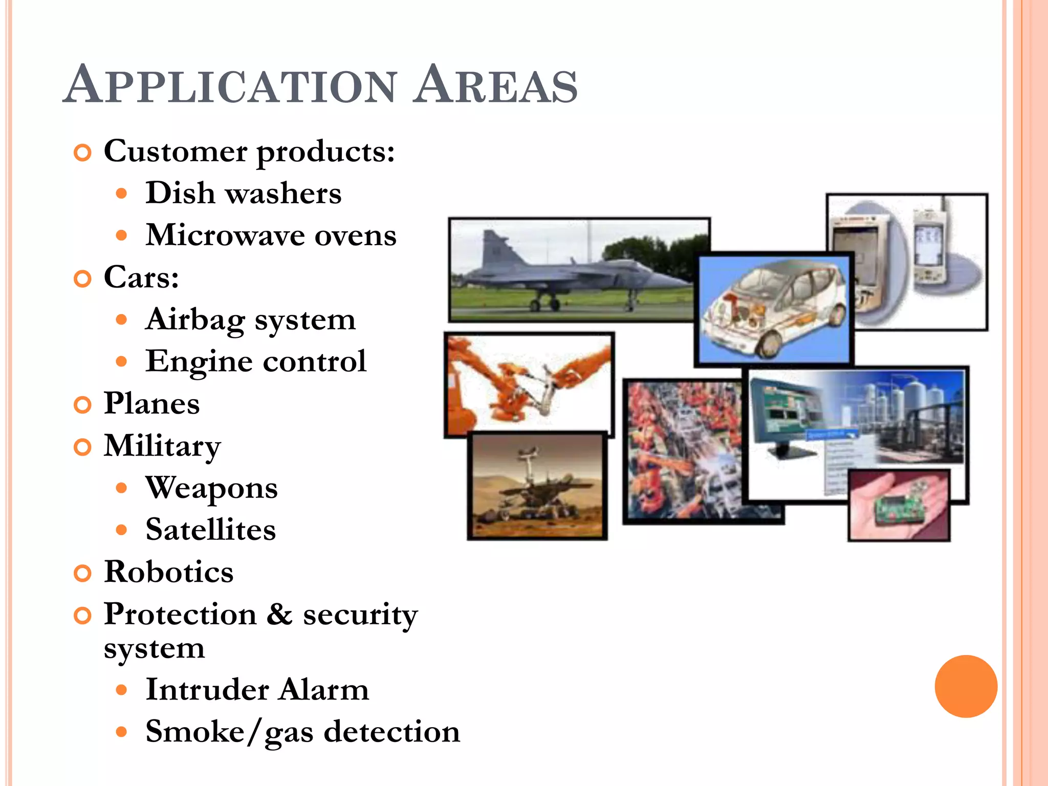 APPLICATION AREAS 
 Customer products: 
 Dish washers 
 Microwave ovens 
 Cars: 
 Airbag system 
 Engine control 
 Planes 
 Military 
 Weapons 
 Satellites 
 Robotics 
 Protection & security 
system 
 Intruder Alarm 
 Smoke/gas detection 
 