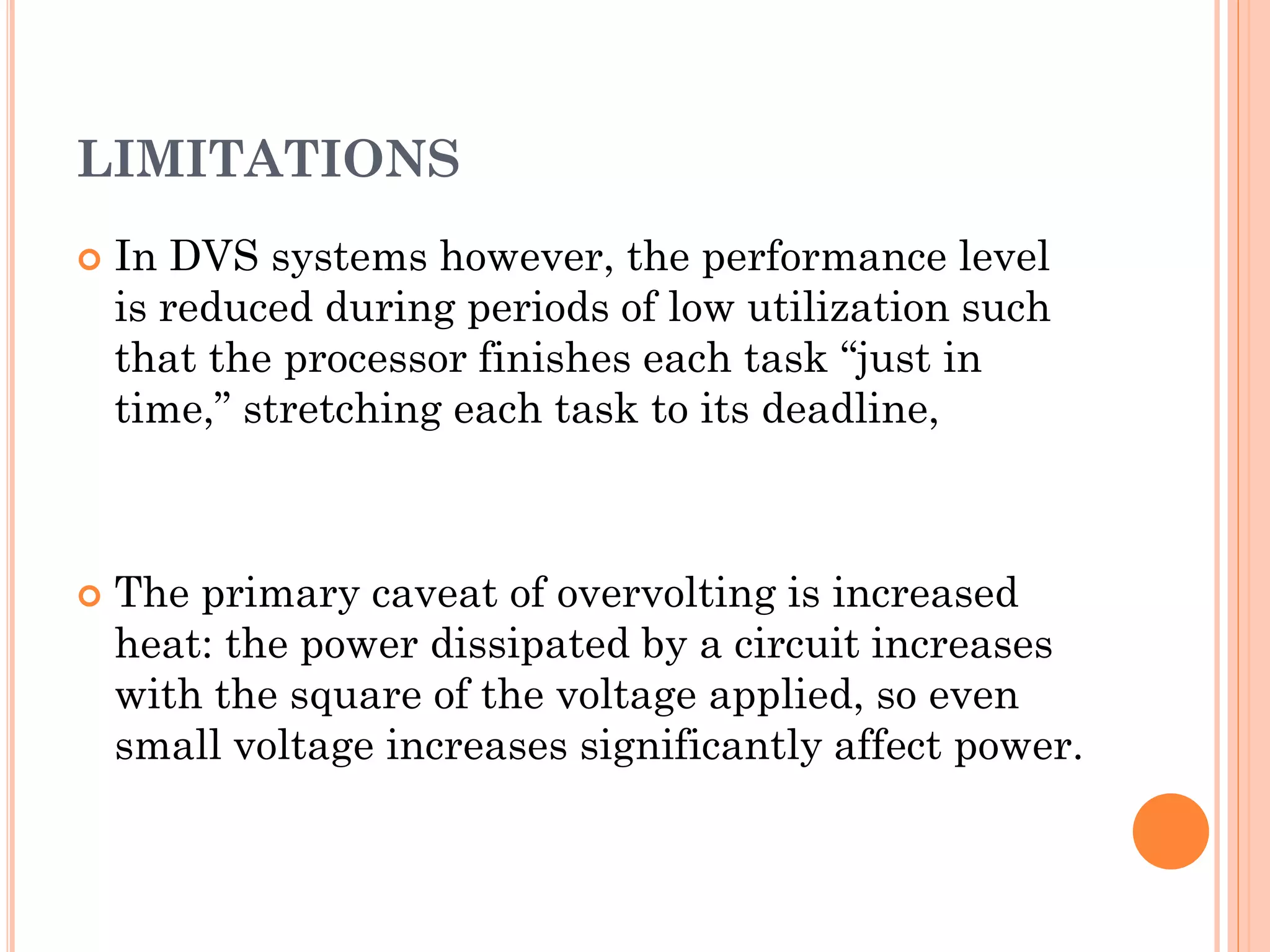 LIMITATIONS 
 In DVS systems however, the performance level 
is reduced during periods of low utilization such 
that the processor finishes each task “just in 
time,” stretching each task to its deadline, 
 The primary caveat of overvolting is increased 
heat: the power dissipated by a circuit increases 
with the square of the voltage applied, so even 
small voltage increases significantly affect power. 
 