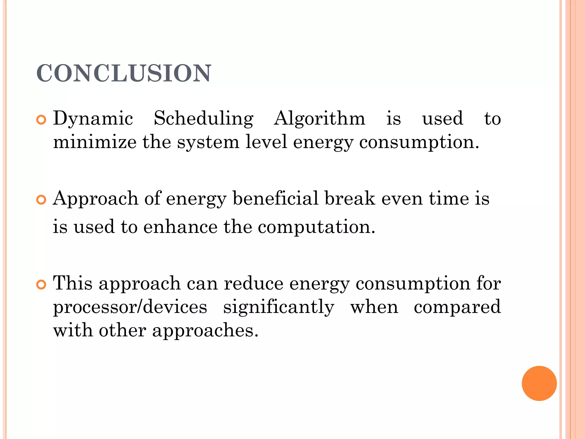CONCLUSION 
 Dynamic Scheduling Algorithm is used to 
minimize the system level energy consumption. 
 Approach of energy beneficial break even time is 
is used to enhance the computation. 
 This approach can reduce energy consumption for 
processor/devices significantly when compared 
with other approaches. 
 