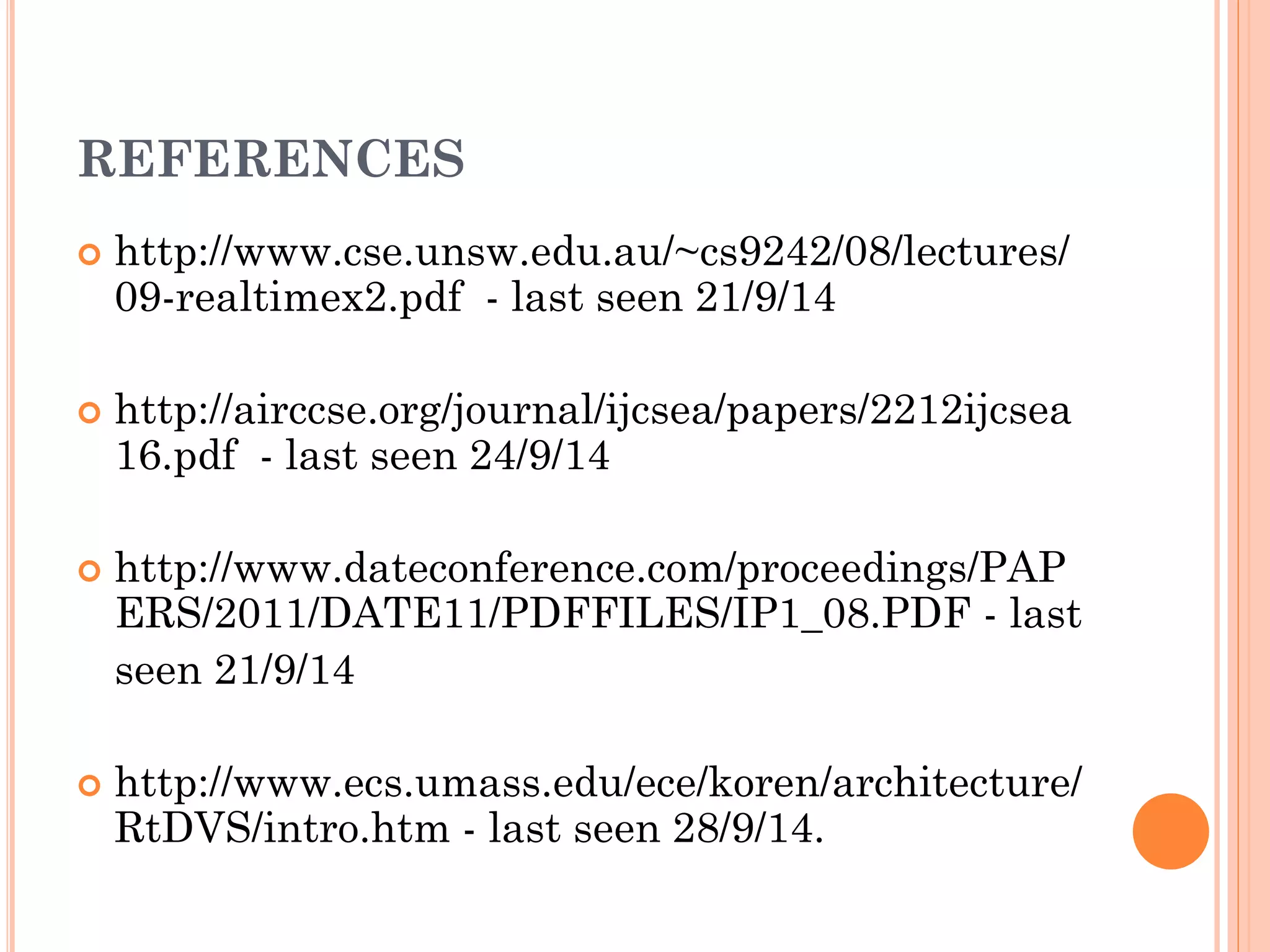 REFERENCES 
 http://www.cse.unsw.edu.au/~cs9242/08/lectures/ 
09-realtimex2.pdf - last seen 21/9/14 
 http://airccse.org/journal/ijcsea/papers/2212ijcsea 
16.pdf - last seen 24/9/14 
 http://www.dateconference.com/proceedings/PAP 
ERS/2011/DATE11/PDFFILES/IP1_08.PDF - last 
seen 21/9/14 
 http://www.ecs.umass.edu/ece/koren/architecture/ 
RtDVS/intro.htm - last seen 28/9/14. 
 