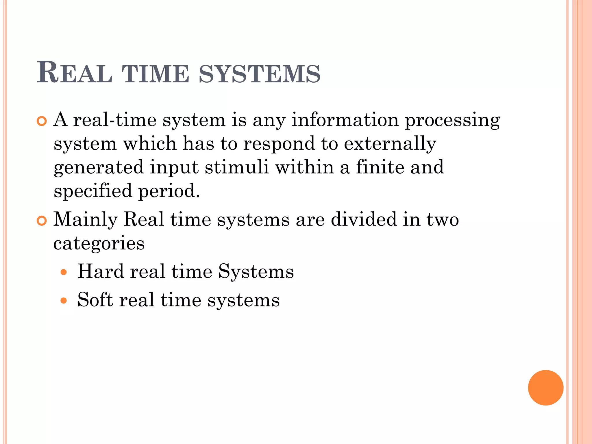 REAL TIME SYSTEMS 
 A real-time system is any information processing 
system which has to respond to externally 
generated input stimuli within a finite and 
specified period. 
 Mainly Real time systems are divided in two 
categories 
 Hard real time Systems 
 Soft real time systems 
 